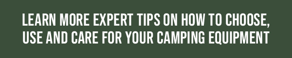 LEARN MORE EXPERT TIPS ON HOW TO CHOOSE, USE AND CARE FOR YOUR CAMPING EQUIPMENT